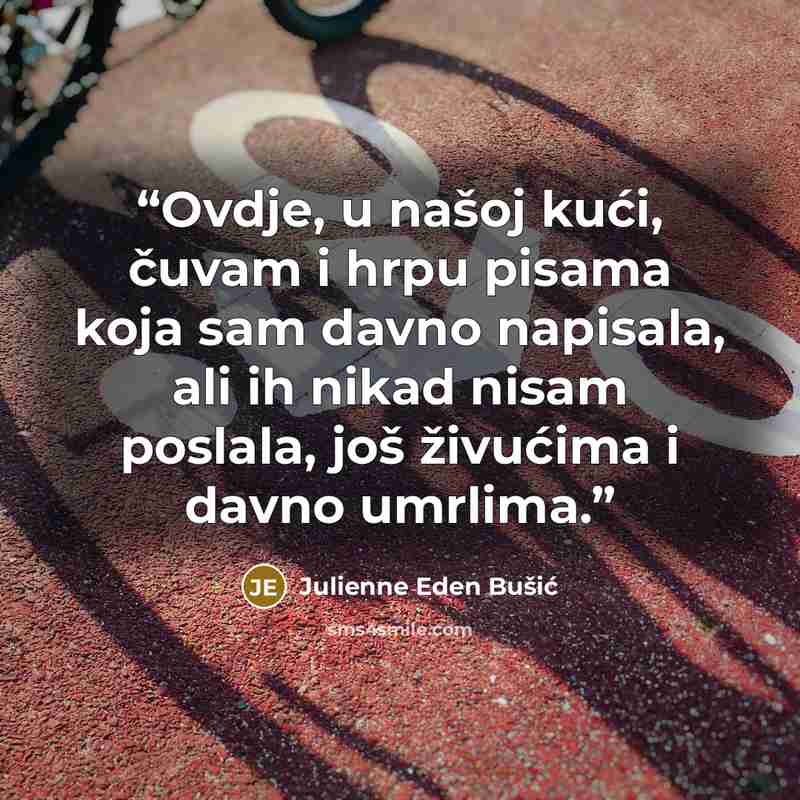 “Ovdje, u našoj kući, čuvam i hrpu pisama koja sam davno napisala, ali ih nikad nisam poslala, još živućima i davno umrlima.” quote by Julienne Eden Bušić