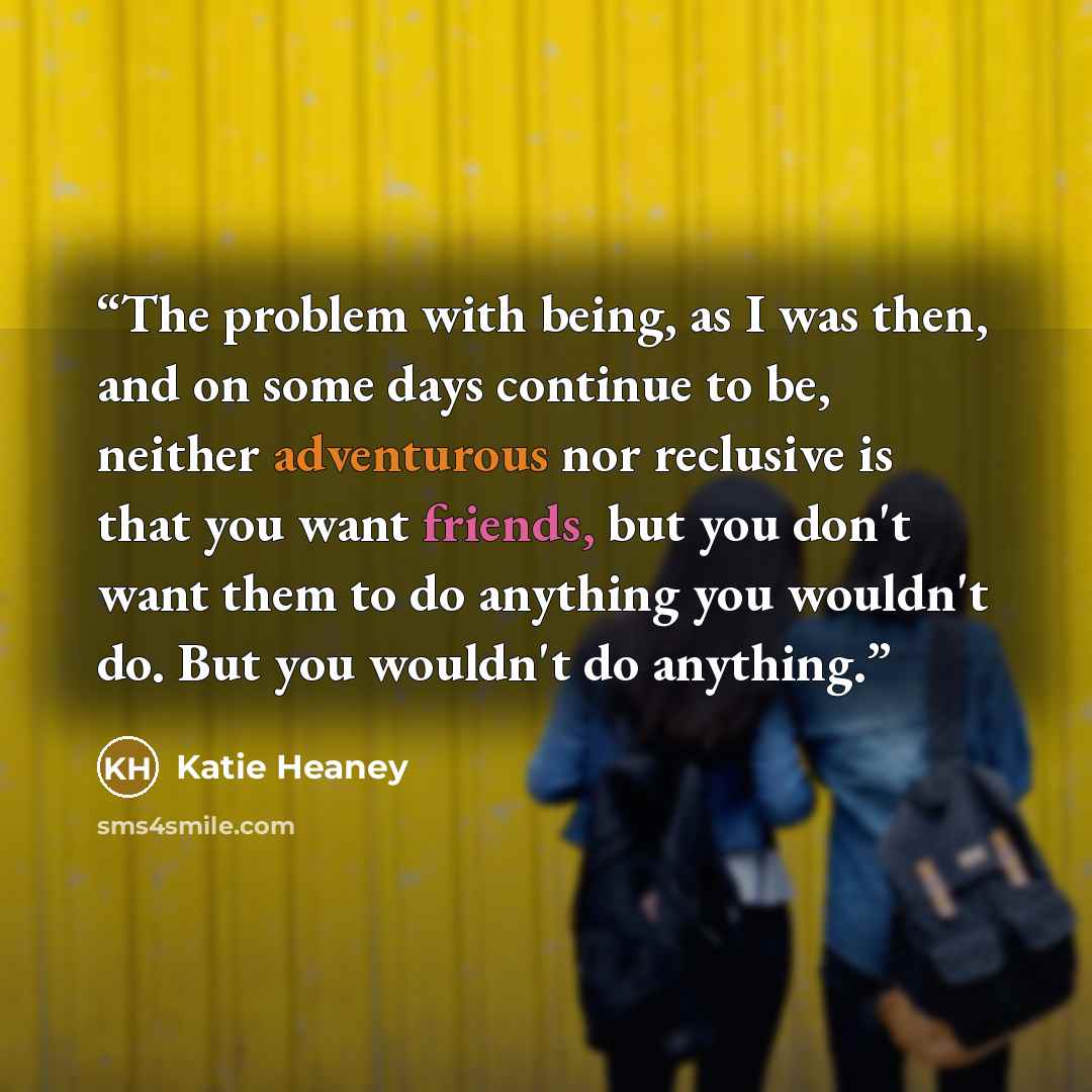 “The problem with being, as I was then, and on some days continue to be, neither adventurous nor reclusive is that you want friends, but you don't want them to do anything you wouldn't do. But you wouldn't do anything.” quote by Katie Heaney