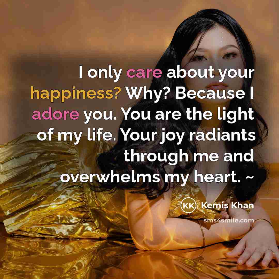 “I only care about your happiness? Why? Because I adore you. You are the light of my life. Your joy radiants through me and overwhelms my heart. ~” quote by Kemis Khan