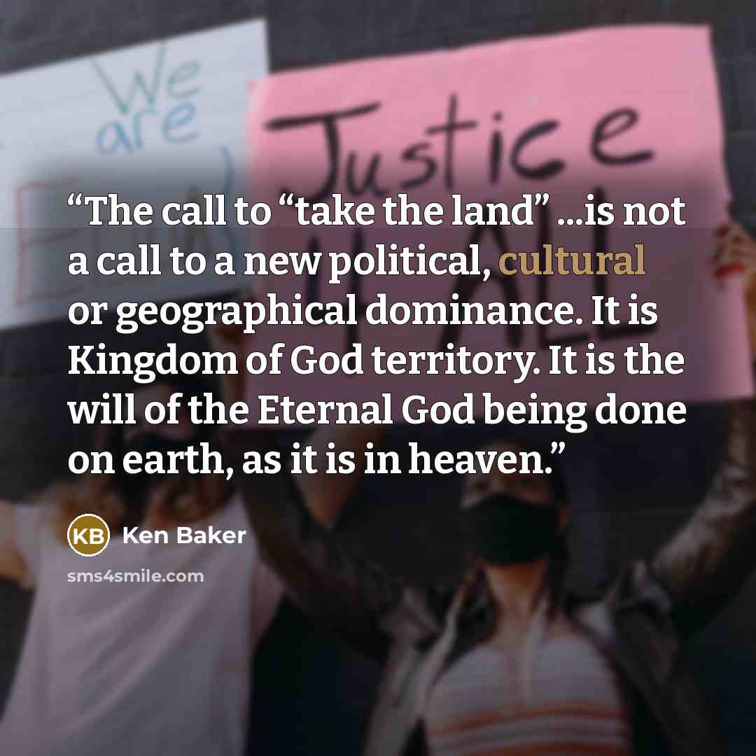 “The call to “take the land” ...is not a call to a new political, cultural or geographical dominance. It is Kingdom of God territory. It is the will of the Eternal God being done on earth, as it is in heaven.” quote by Ken Baker