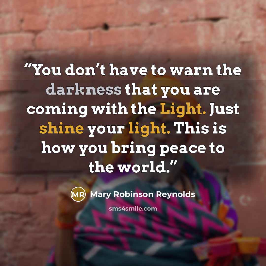 “You don’t have to warn the darkness that you are coming with the Light. Just shine your light. This is how you bring peace to the world.” quote by Mary Robinson Reynolds