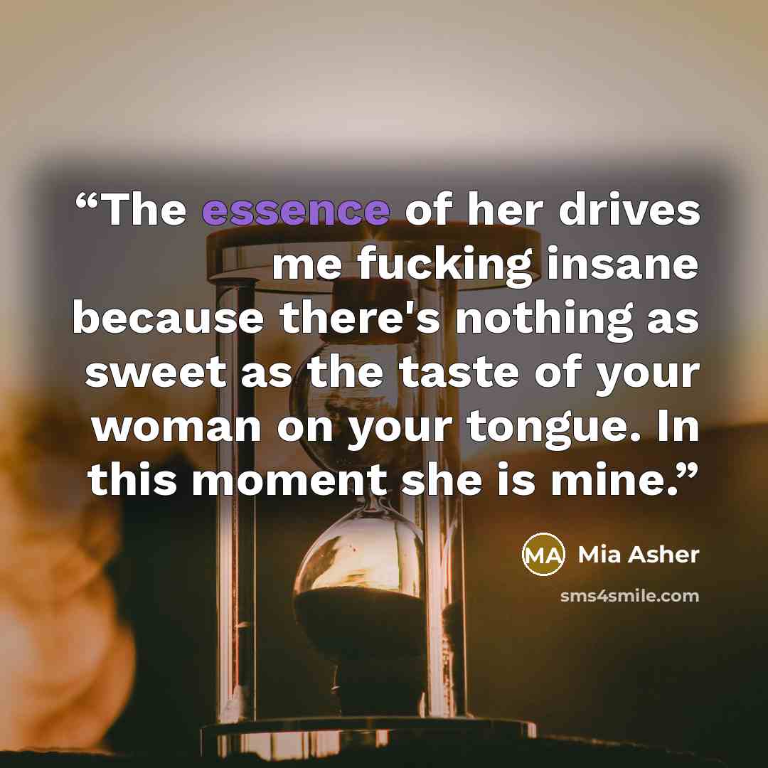 “The essence of her drives me fucking insane because there's nothing as sweet as the taste of your woman on your tongue. In this moment she is mine.” quote by Mia Asher