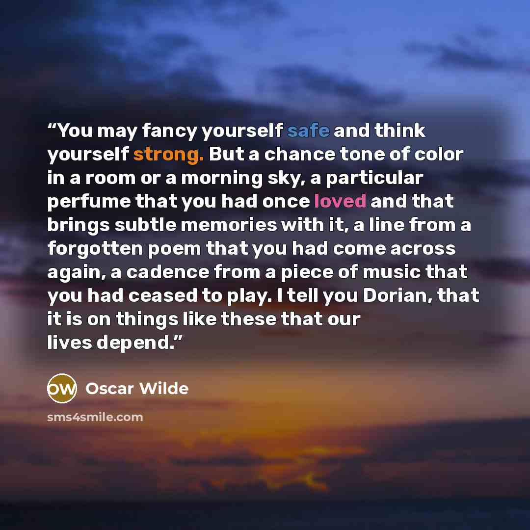 “You may fancy yourself safe and think yourself strong. But a chance tone of color in a room or a morning sky, a particular perfume that you had once loved and that brings subtle memories with it, a line from a forgotten poem that you had come across again, a cadence from a piece of music that you…” quote by Oscar Wilde