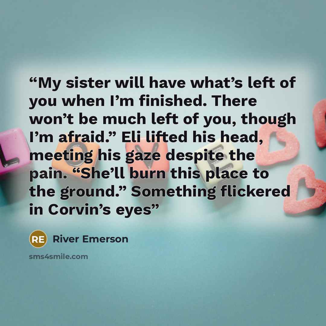 “My sister will have what’s left of you when I’m finished. There won’t be much left of you, though I’m afraid.” Eli lifted his head, meeting his gaze despite the pain. “She’ll burn this place to the ground.” Something flickered in Corvin’s eyes” quote by River Emerson