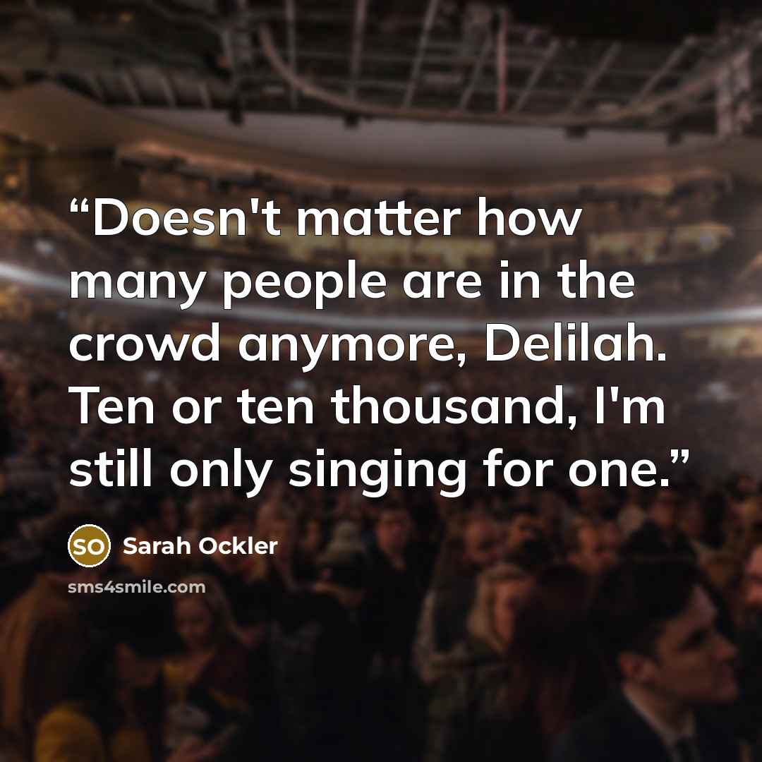“Doesn't matter how many people are in the crowd anymore, Delilah. Ten or ten thousand, I'm still only singing for one.” quote by Sarah Ockler