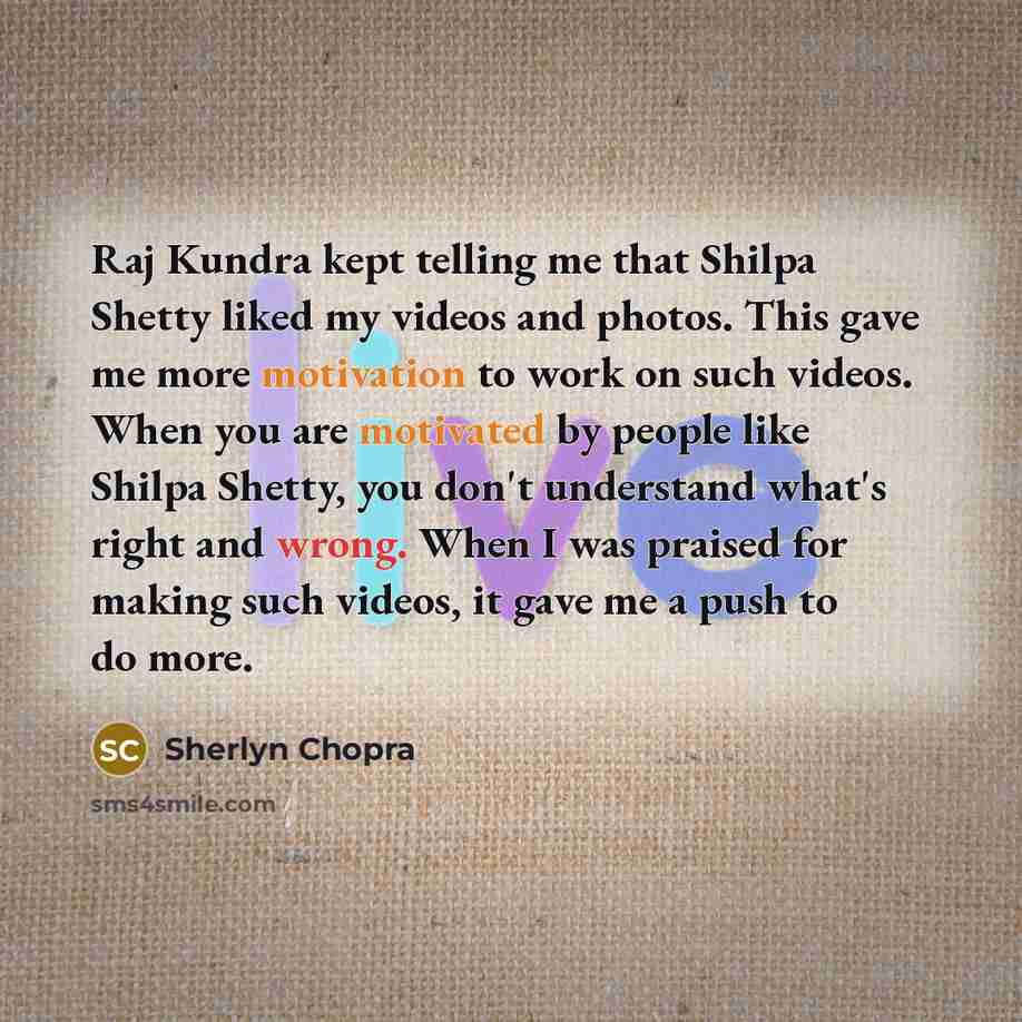 “Raj Kundra kept telling me that Shilpa Shetty liked my videos and photos. This gave me more motivation to work on such videos. When you are motivated by people like Shilpa Shetty, you don't understand what's right and wrong. When I was praised for making such videos, it gave me a push to do more.” quote by Sherlyn Chopra
