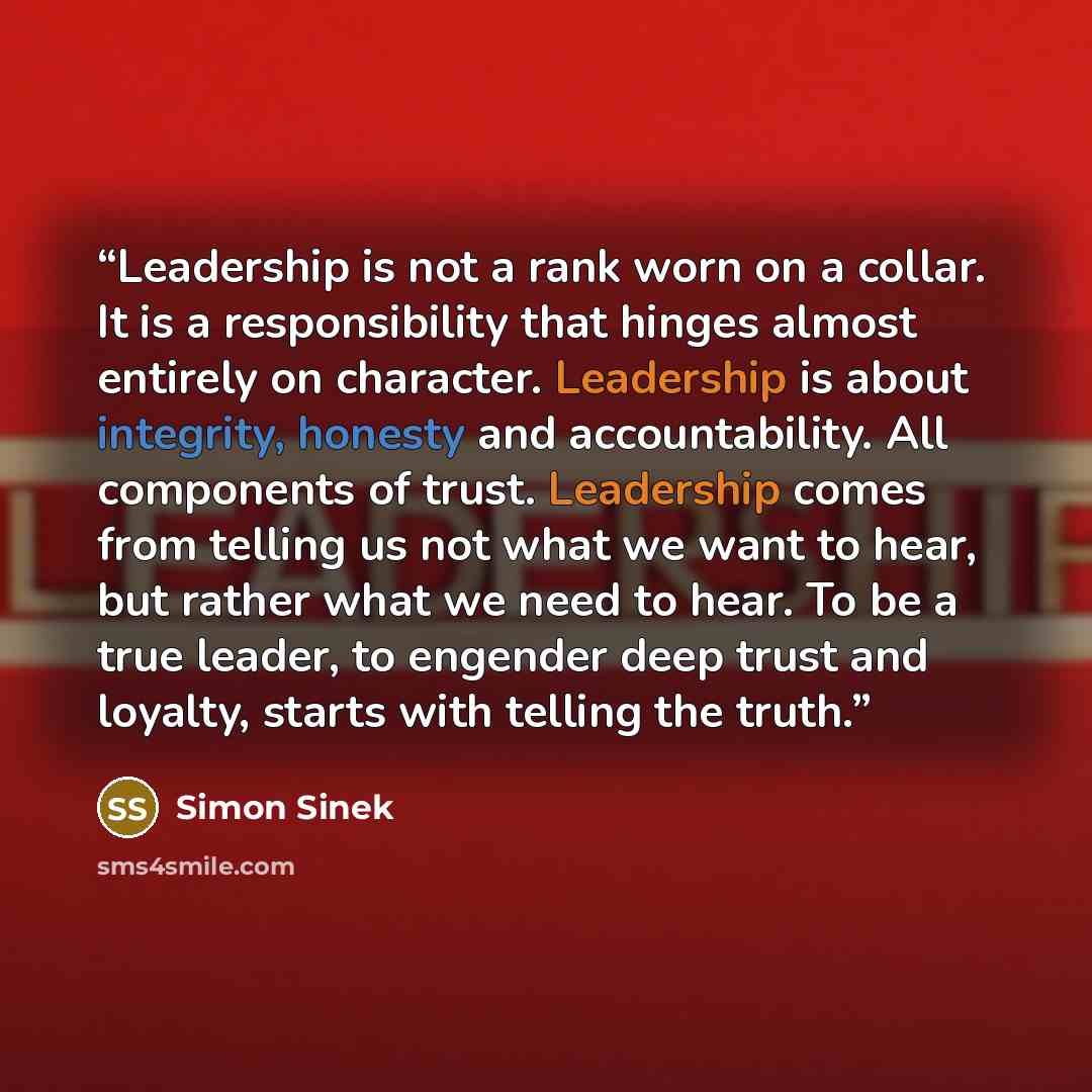 “Leadership is not a rank worn on a collar. It is a responsibility that hinges almost entirely on character. Leadership is about integrity, honesty and accountability. All components of trust. Leadership comes from telling us not what we want to hear, but rather what we need to hear. To be a true…” quote by Simon Sinek