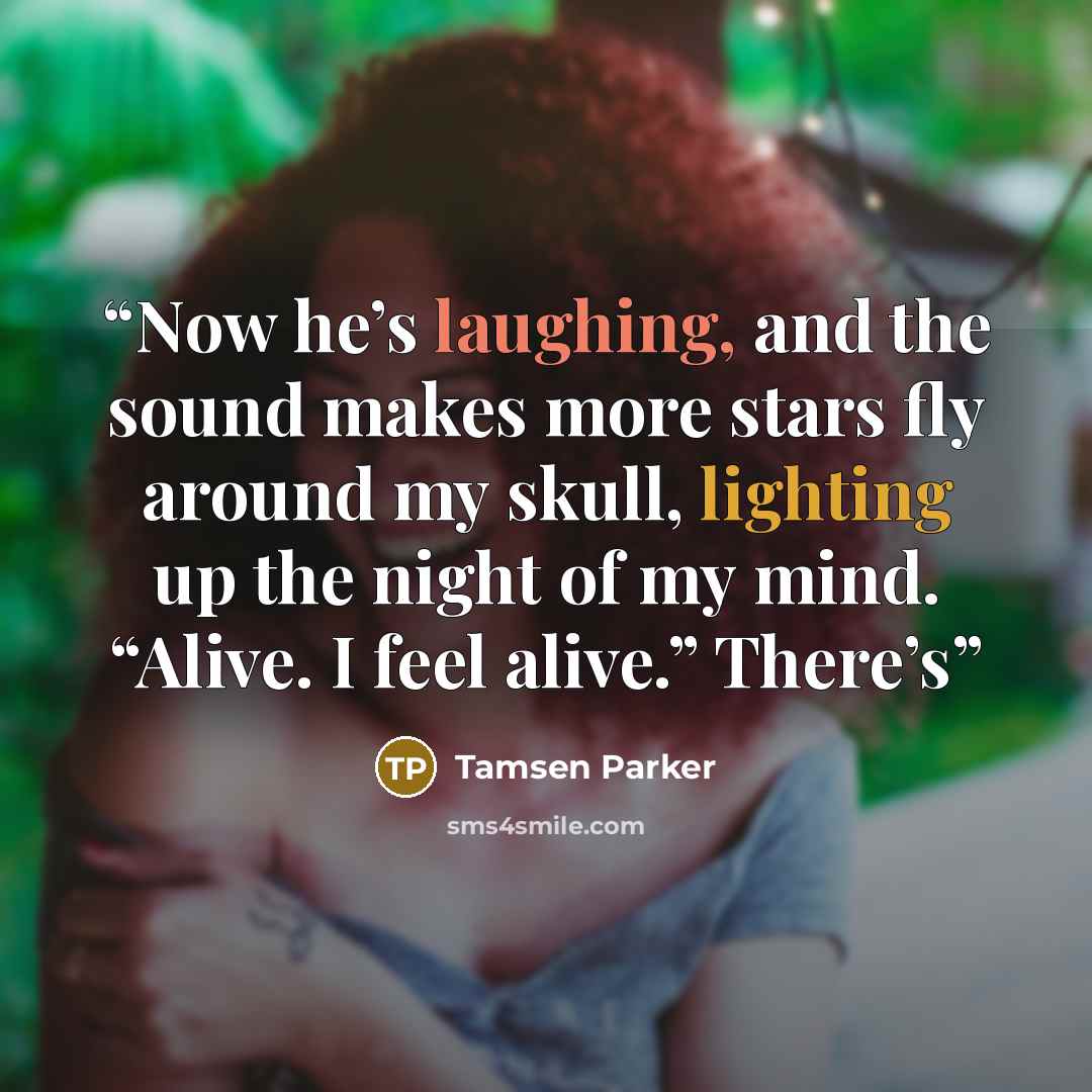 “Now he’s laughing, and the sound makes more stars fly around my skull, lighting up the night of my mind. “Alive. I feel alive.” There’s” quote by Tamsen Parker