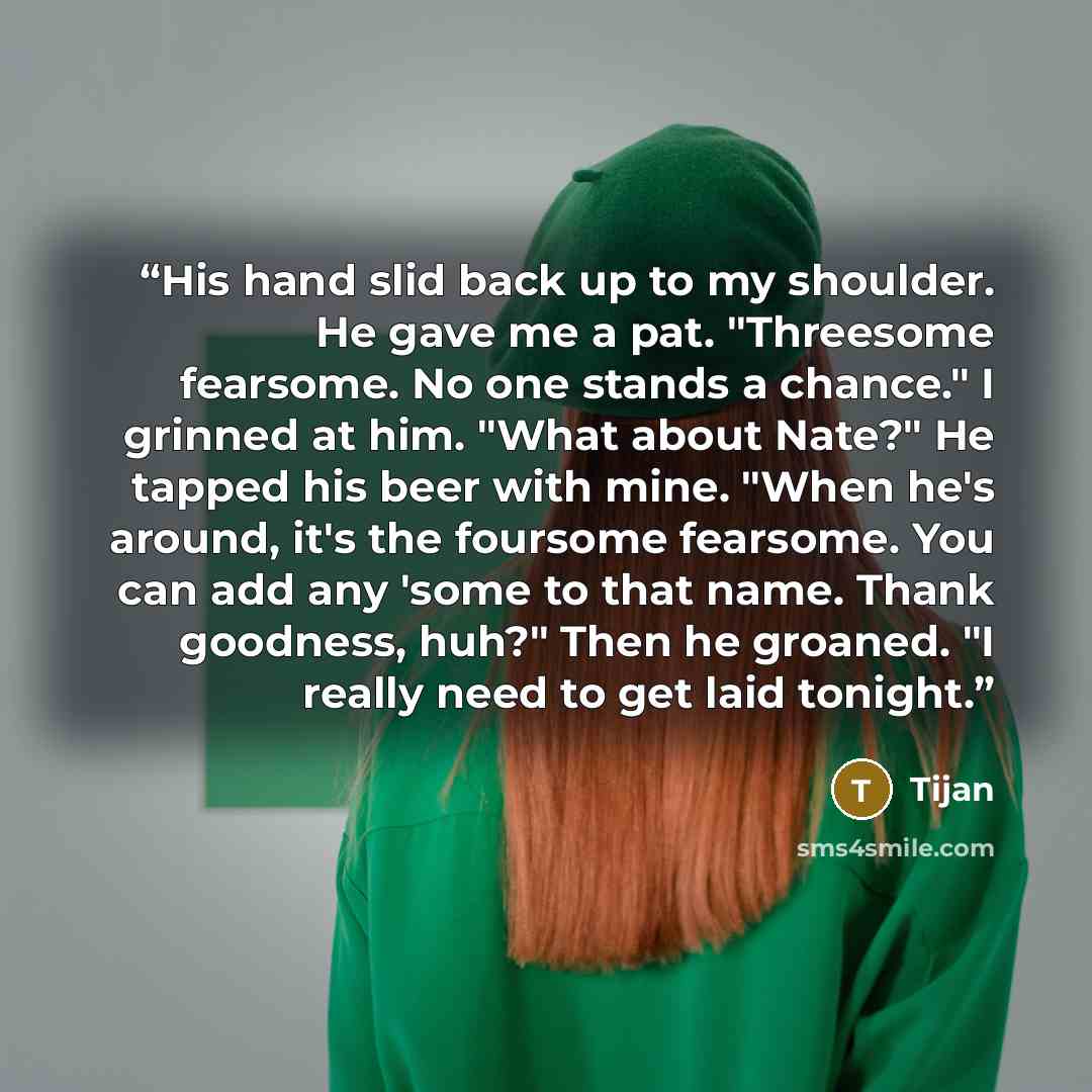“His hand slid back up to my shoulder. He gave me a pat. "Threesome fearsome. No one stands a chance." I grinned at him. "What about Nate?" He tapped his beer with mine. "When he's around, it's the foursome fearsome. You can add any 'some to that name. Thank goodness, huh?" Then he groaned. "I…” quote by Tijan