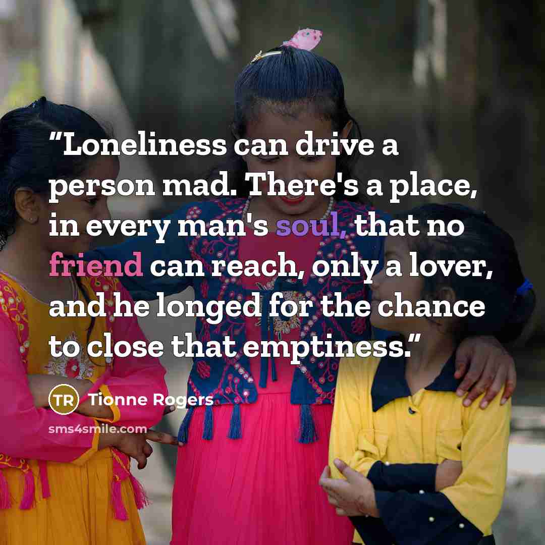 “Loneliness can drive a person mad. There's a place, in every man's soul, that no friend can reach, only a lover, and he longed for the chance to close that emptiness.” quote by Tionne Rogers