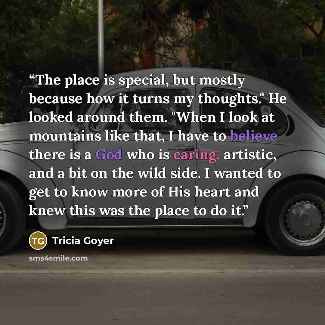 “The place is special, but mostly because how it turns my thoughts." He looked around them. "When I look at mountains like that, I have to believe there is a God who is caring, artistic, and a bit on the wild side. I wanted to get to know more of His heart and knew this was the place to do it.” quote by Tricia Goyer