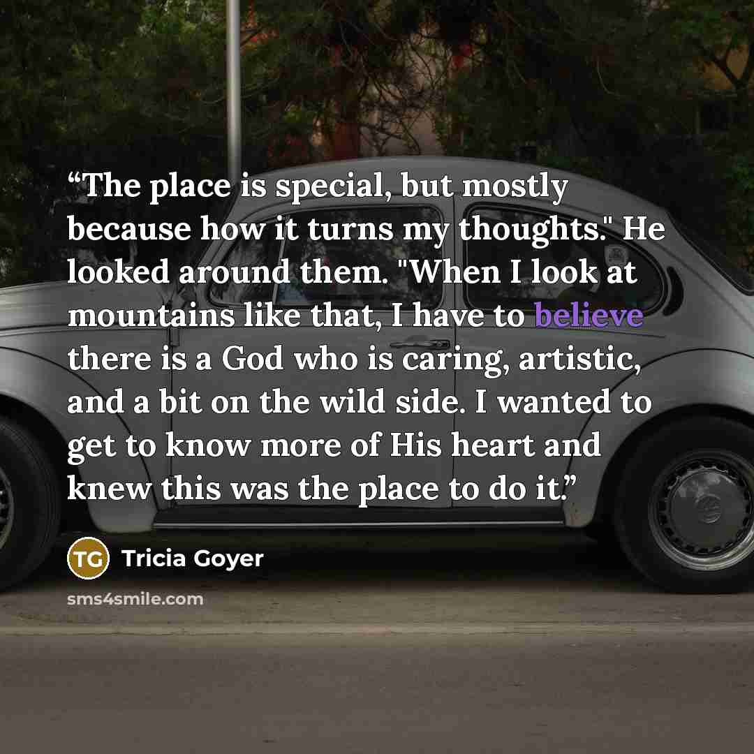 “The place is special, but mostly because how it turns my thoughts." He looked around them. "When I look at mountains like that, I have to believe there is a God who is caring, artistic, and a bit on the wild side. I wanted to get to know more of His heart and knew this was the place to do it.” quote by Tricia Goyer