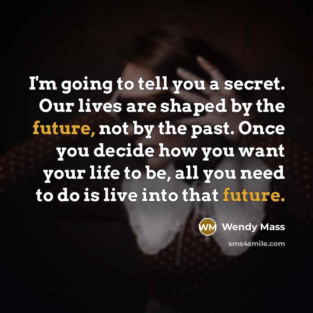 “I'm going to tell you a secret. Our lives are shaped by the future, not by the past. Once you decide how you want your life to be, all you need to do is live into that future.” quote by Wendy Mass