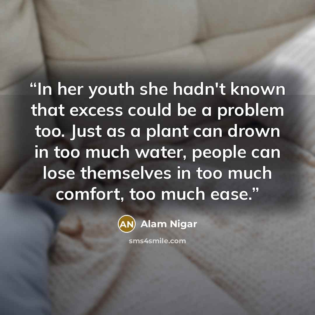 “In her youth she hadn't known that excess could be a problem too. Just as a plant can drown in too much water, people can lose themselves in too much comfort, too much ease.” quote by Alam Nigar
