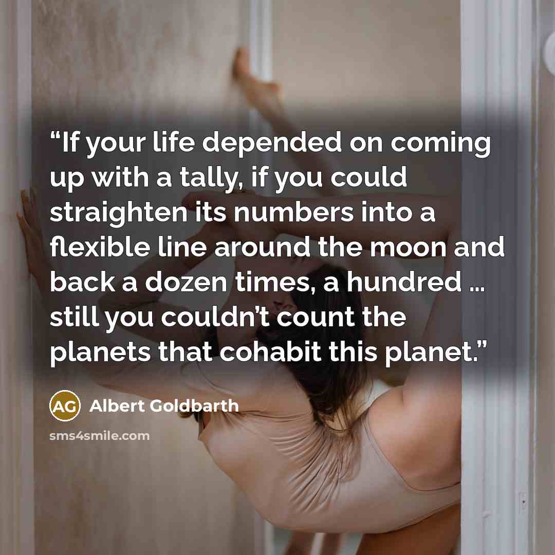 “If your life depended on coming up with a tally, if you could straighten its numbers into a flexible line around the moon and back a dozen times, a hundred … still you couldn’t count the planets that cohabit this planet.” quote by Albert Goldbarth