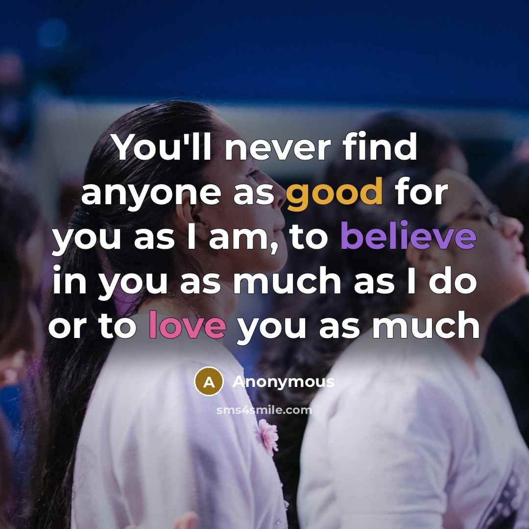 “You'll never find anyone as good for you as I am, to believe in you as much as I do or to love you as much” quote by Anonymous
