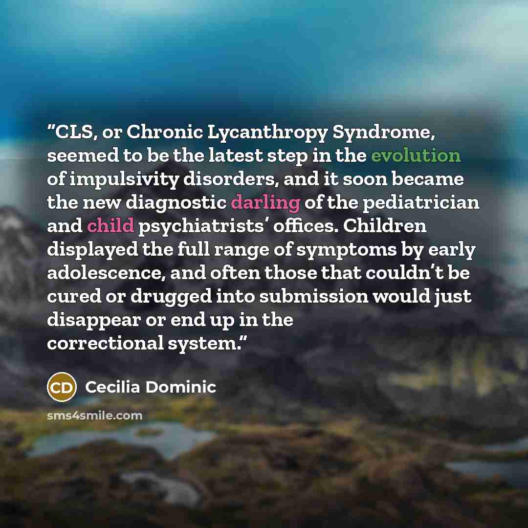 “CLS, or Chronic Lycanthropy Syndrome, seemed to be the latest step in the evolution of impulsivity disorders, and it soon became the new diagnostic darling of the pediatrician and child psychiatrists’ offices. Children displayed the full range of symptoms by early adolescence, and often those that…” quote by Cecilia Dominic