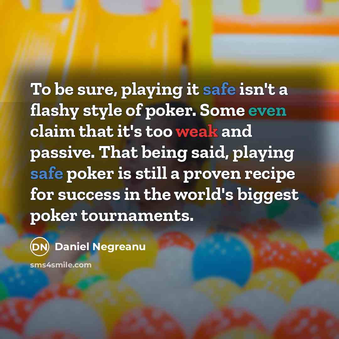 “To be sure, playing it safe isn't a flashy style of poker. Some even claim that it's too weak and passive. That being said, playing safe poker is still a proven recipe for success in the world's biggest poker tournaments.” quote by Daniel Negreanu