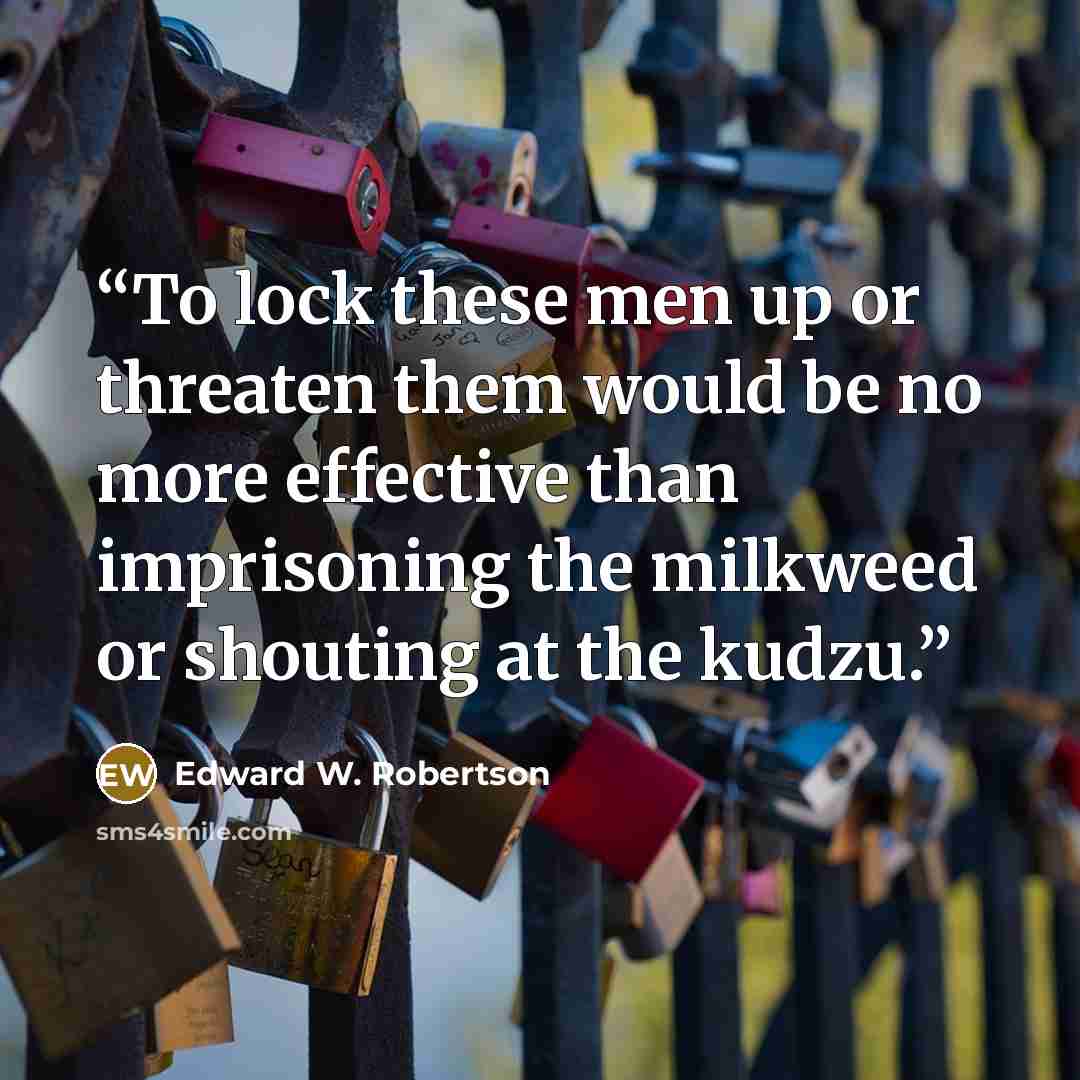 “To lock these men up or threaten them would be no more effective than imprisoning the milkweed or shouting at the kudzu.” quote by Edward W. Robertson
