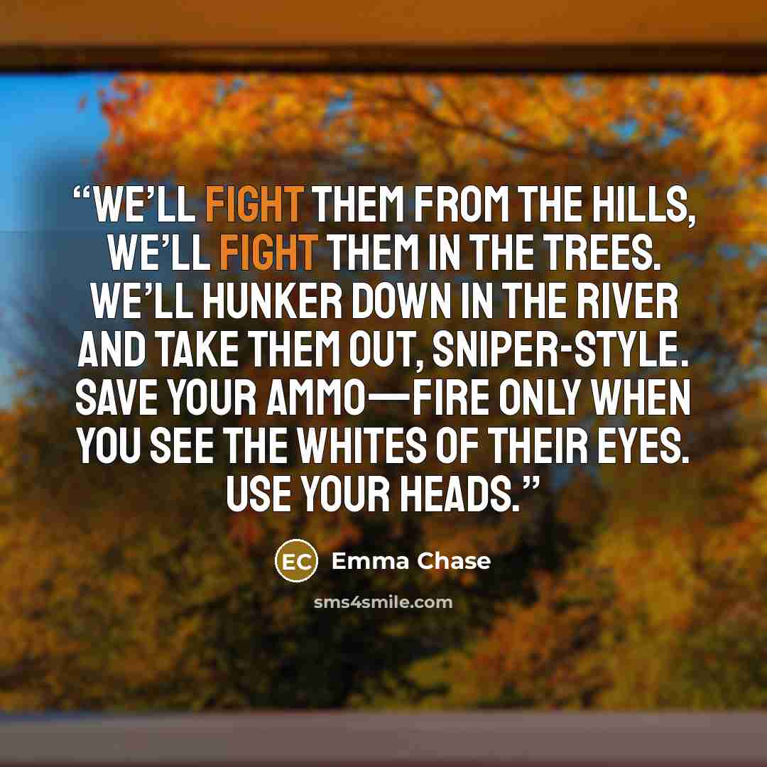 “We’ll fight them from the hills, we’ll fight them in the trees. We’ll hunker down in the river and take them out, sniper-style. Save your ammo—fire only when you see the whites of their eyes. Use your heads.” quote by Emma Chase
