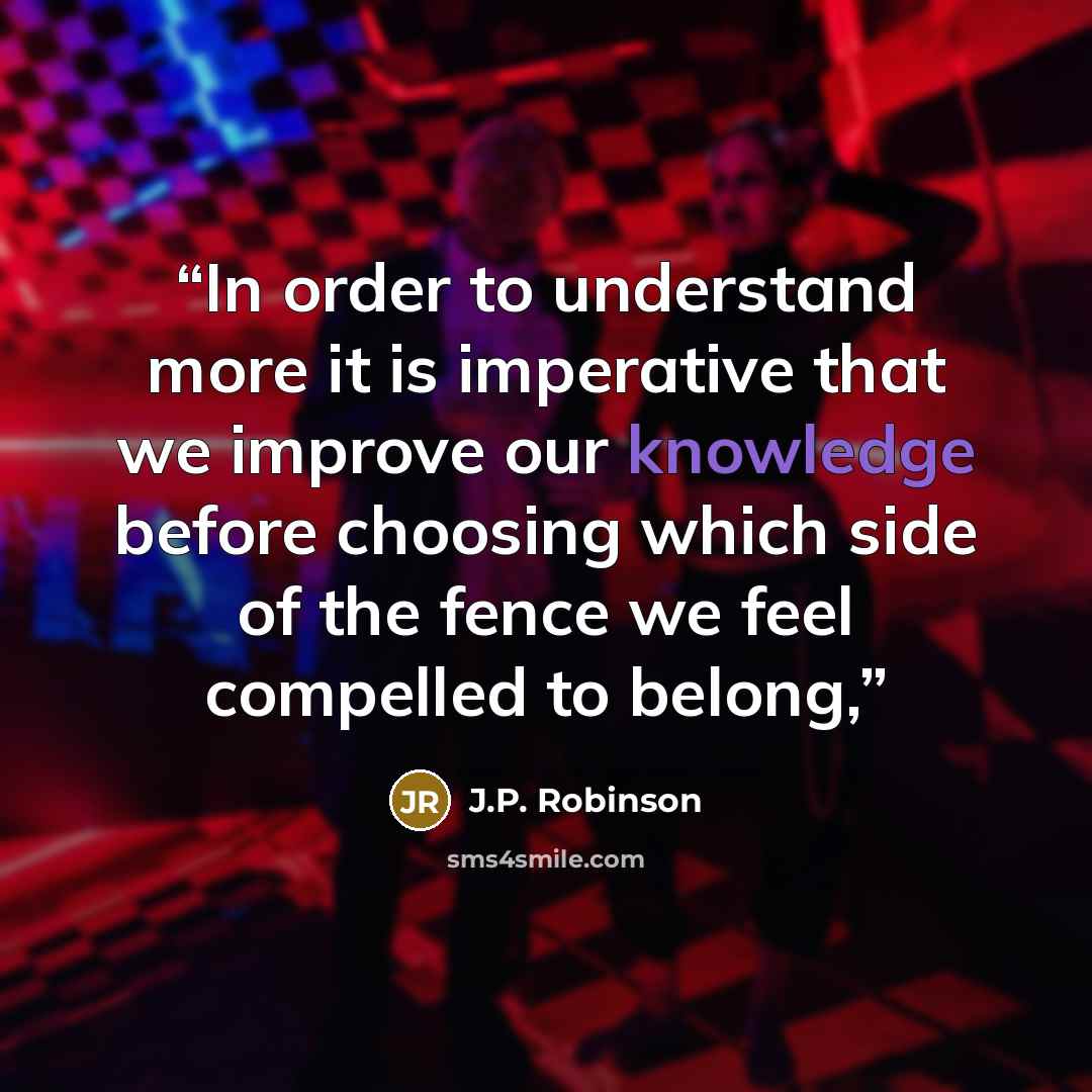 “In order to understand more it is imperative that we improve our knowledge before choosing which side of the fence we feel compelled to belong,” quote by J.P. Robinson