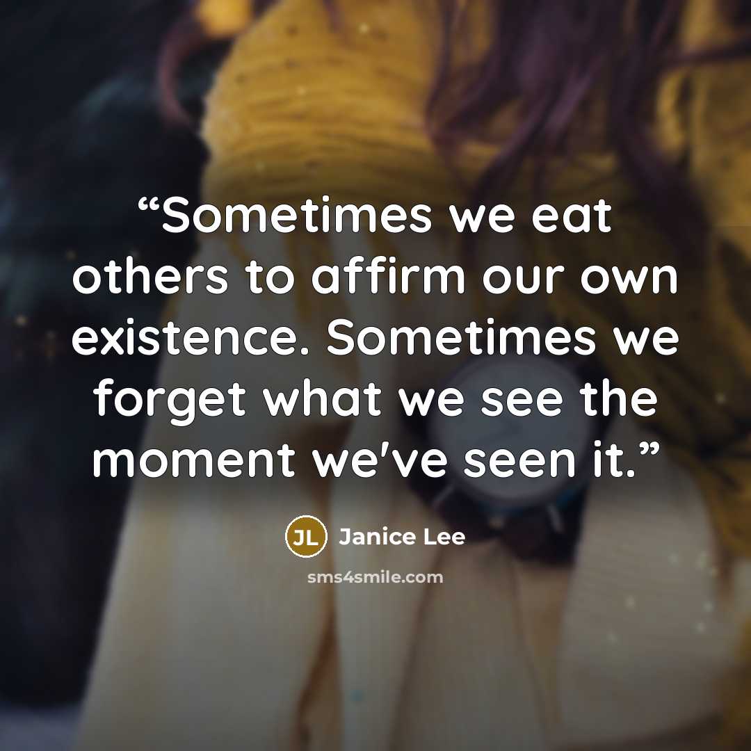 “Sometimes we eat others to affirm our own existence. Sometimes we forget what we see the moment we've seen it.” quote by Janice Lee