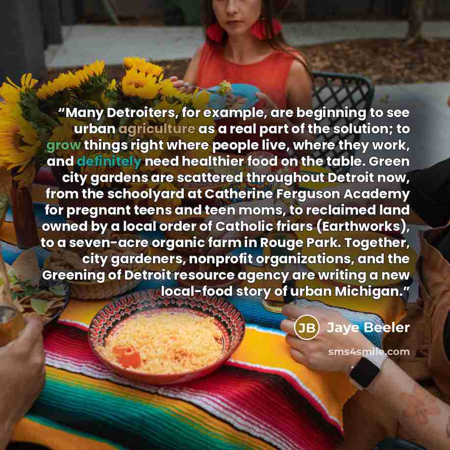 “Many Detroiters, for example, are beginning to see urban agriculture as a real part of the solution; to grow things right where people live, where they work, and definitely need healthier food on the table. Green city gardens are scattered throughout Detroit now, from the schoolyard at Catherine…” quote by Jaye Beeler