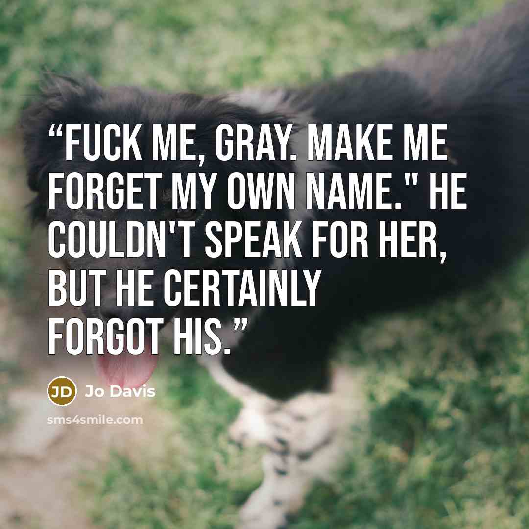 “Fuck me, Gray. Make me forget my own name." He couldn't speak for her, but he certainly forgot his.” quote by Jo Davis