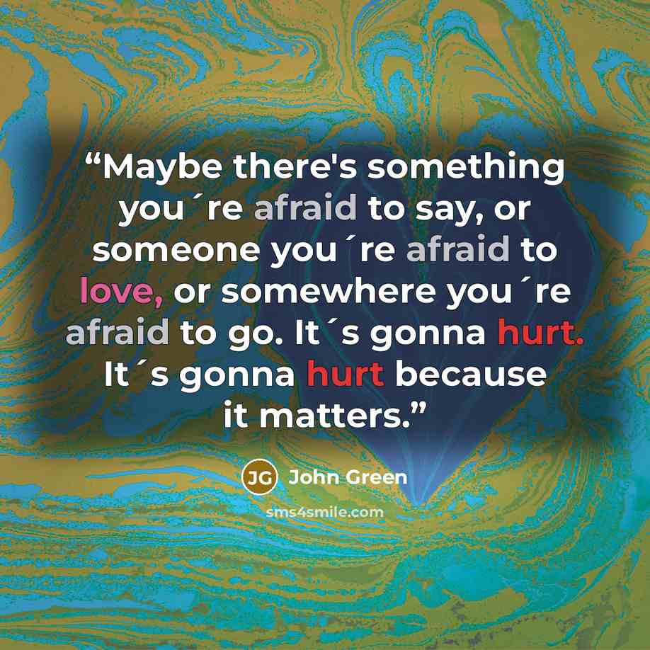 “Maybe there's something you´re afraid to say, or someone you´re afraid to love, or somewhere you´re afraid to go. It´s gonna hurt. It´s gonna hurt because it matters.” quote by John Green