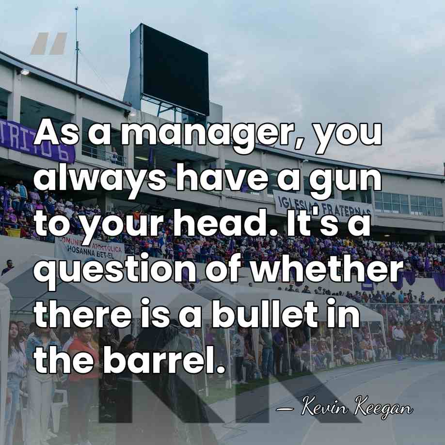 As a manager, you always have a gun to your head. It's&hellip; - Kevin Keegan