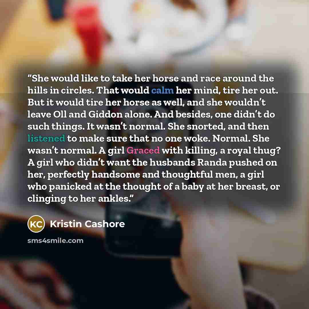 “She would like to take her horse and race around the hills in circles. That would calm her mind, tire her out. But it would tire her horse as well, and she wouldn’t leave Oll and Giddon alone. And besides, one didn’t do such things. It wasn’t normal. She snorted, and then listened to make sure…” quote by Kristin Cashore