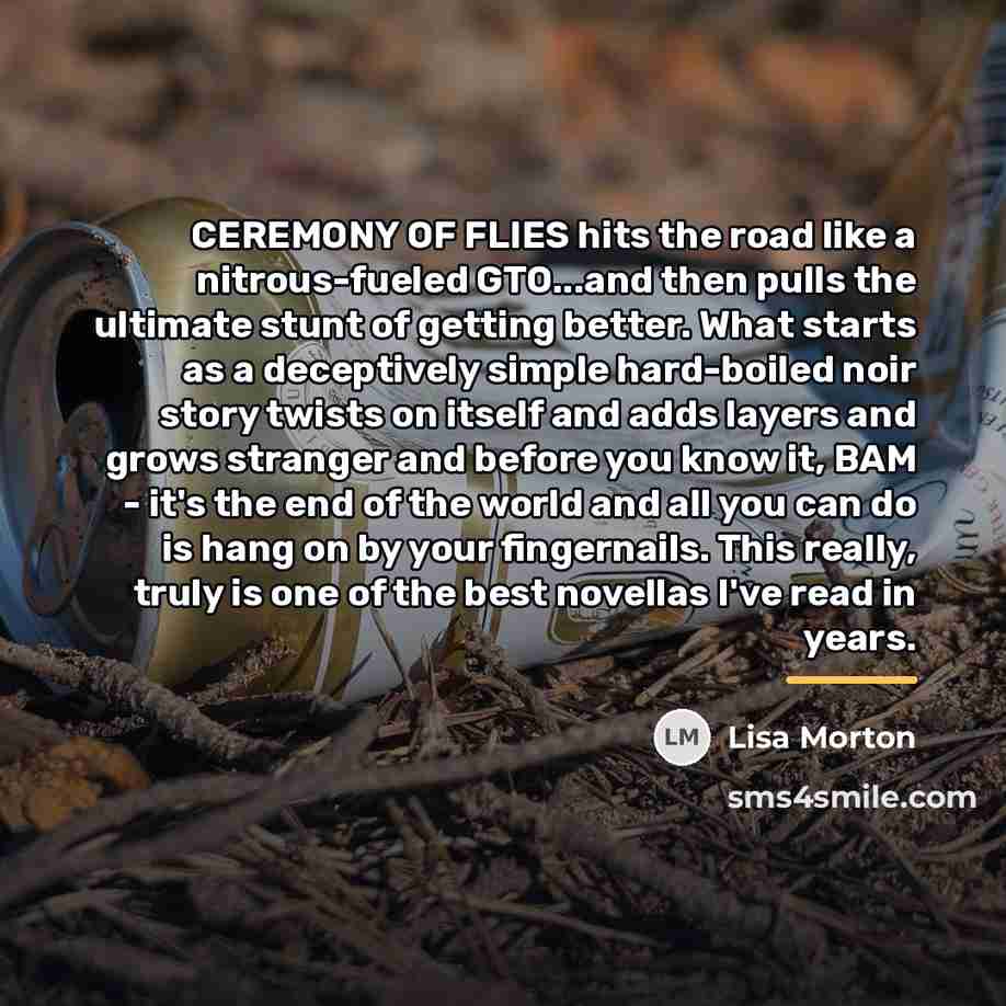 “CEREMONY OF FLIES hits the road like a nitrous-fueled GTO...and…” quote by Lisa Morton