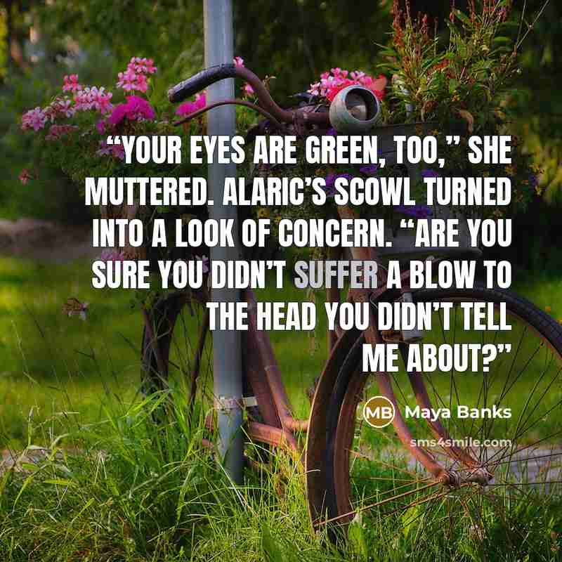 “Your eyes are green, too,” she muttered. Alaric’s scowl turned into a look of concern. “Are you sure you didn’t suffer a blow to the head you didn’t tell me about?” quote by Maya Banks