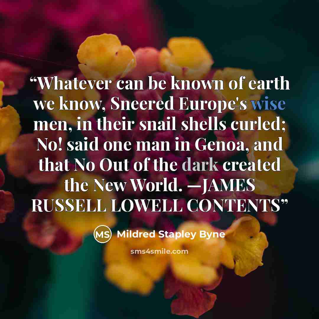 “Whatever can be known of earth we know, Sneered Europe's wise men, in their snail shells curled; No! said one man in Genoa, and that No Out of the dark created the New World. —JAMES RUSSELL LOWELL CONTENTS” quote by Mildred Stapley Byne