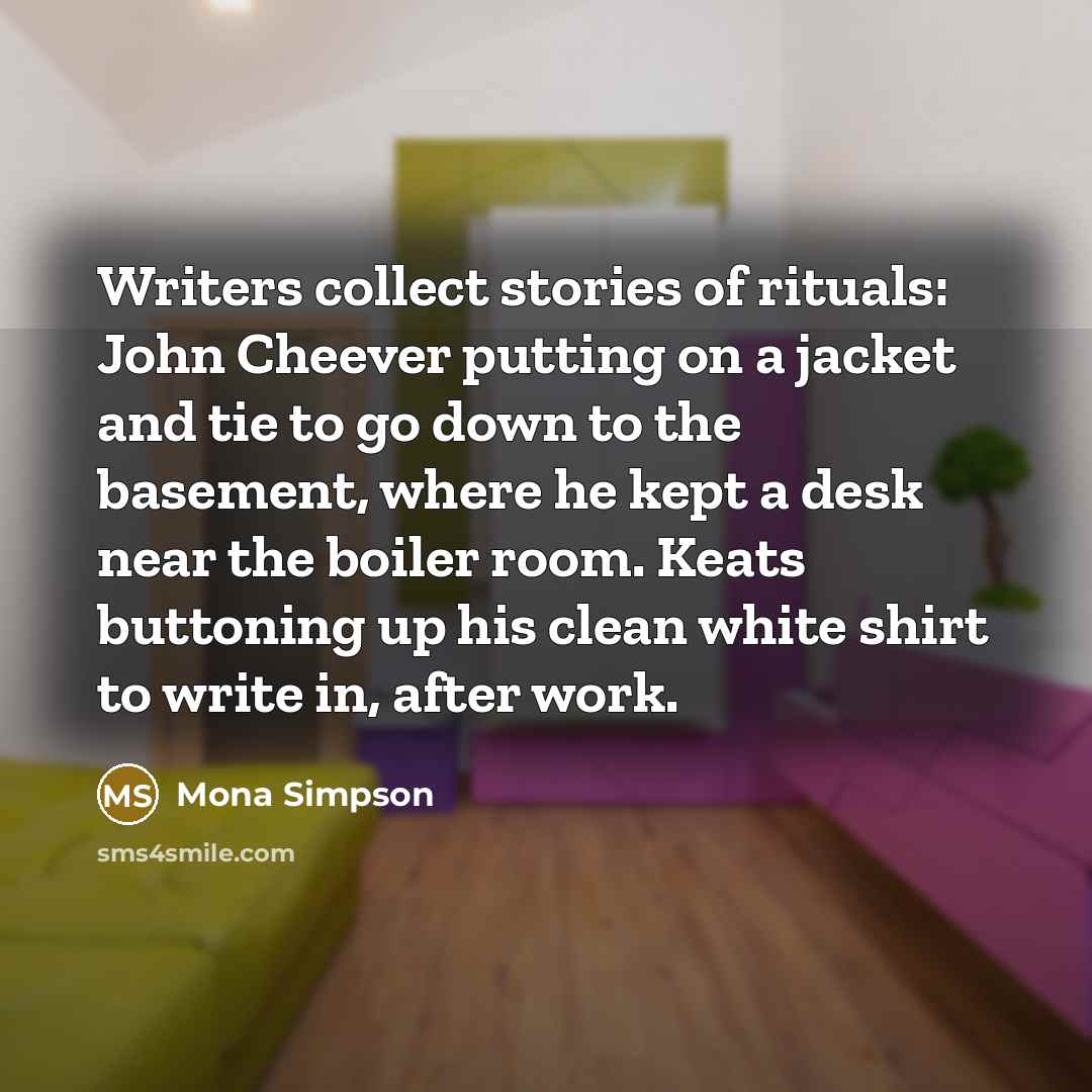 “Writers collect stories of rituals: John Cheever putting on a…” quote by Mona Simpson
