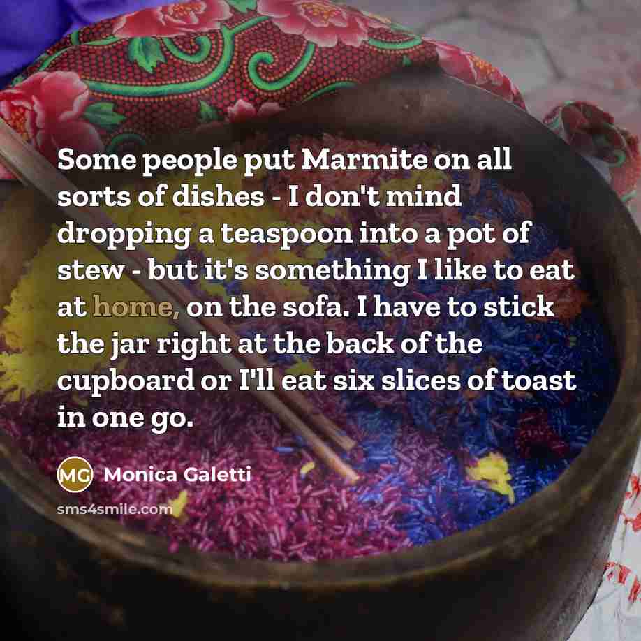 “Some people put Marmite on all sorts of dishes - I don't mind dropping a teaspoon into a pot of stew - but it's something I like to eat at home, on the sofa. I have to stick the jar right at the back of the cupboard or I'll eat six slices of toast in one go.” quote by Monica Galetti