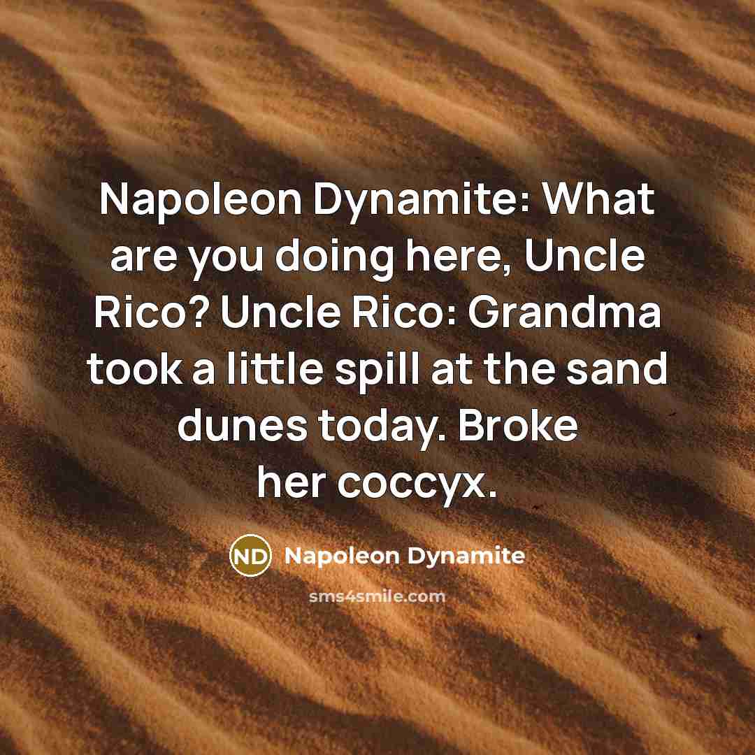 “Napoleon Dynamite: What are you doing here, Uncle Rico? Uncle Rico: Grandma took a little spill at the sand dunes today. Broke her coccyx.” quote by Napoleon Dynamite