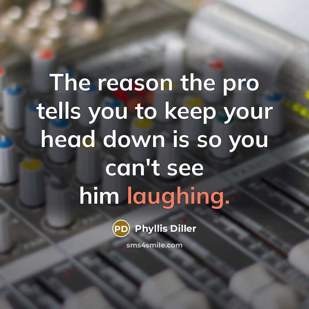 “The reason the pro tells you to keep your head down is so you can't see him laughing.” quote by Phyllis Diller