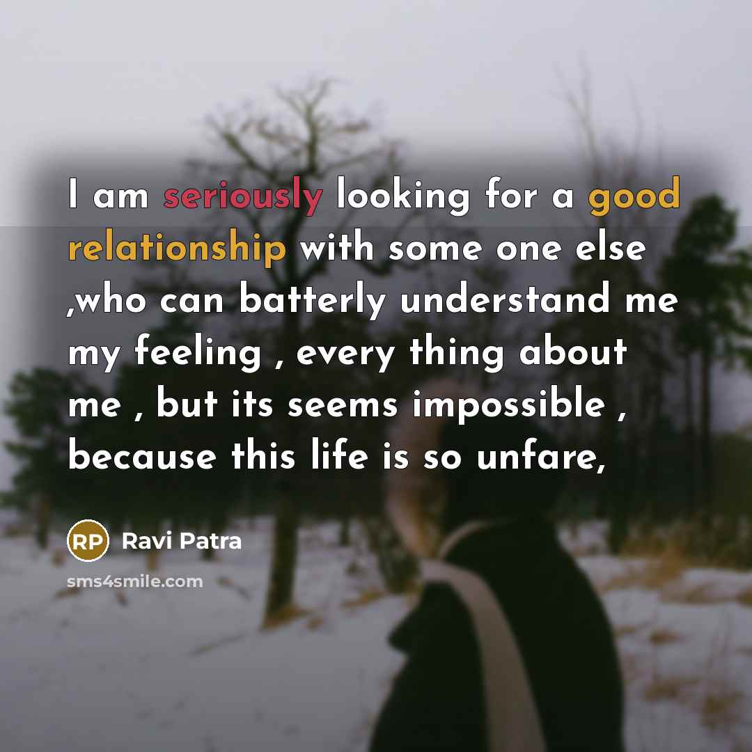 “I am seriously looking for a good relationship with some one else ,who can batterly understand me my feeling , every thing about me , but its seems impossible , because this life is so unfare,” quote by Ravi Patra