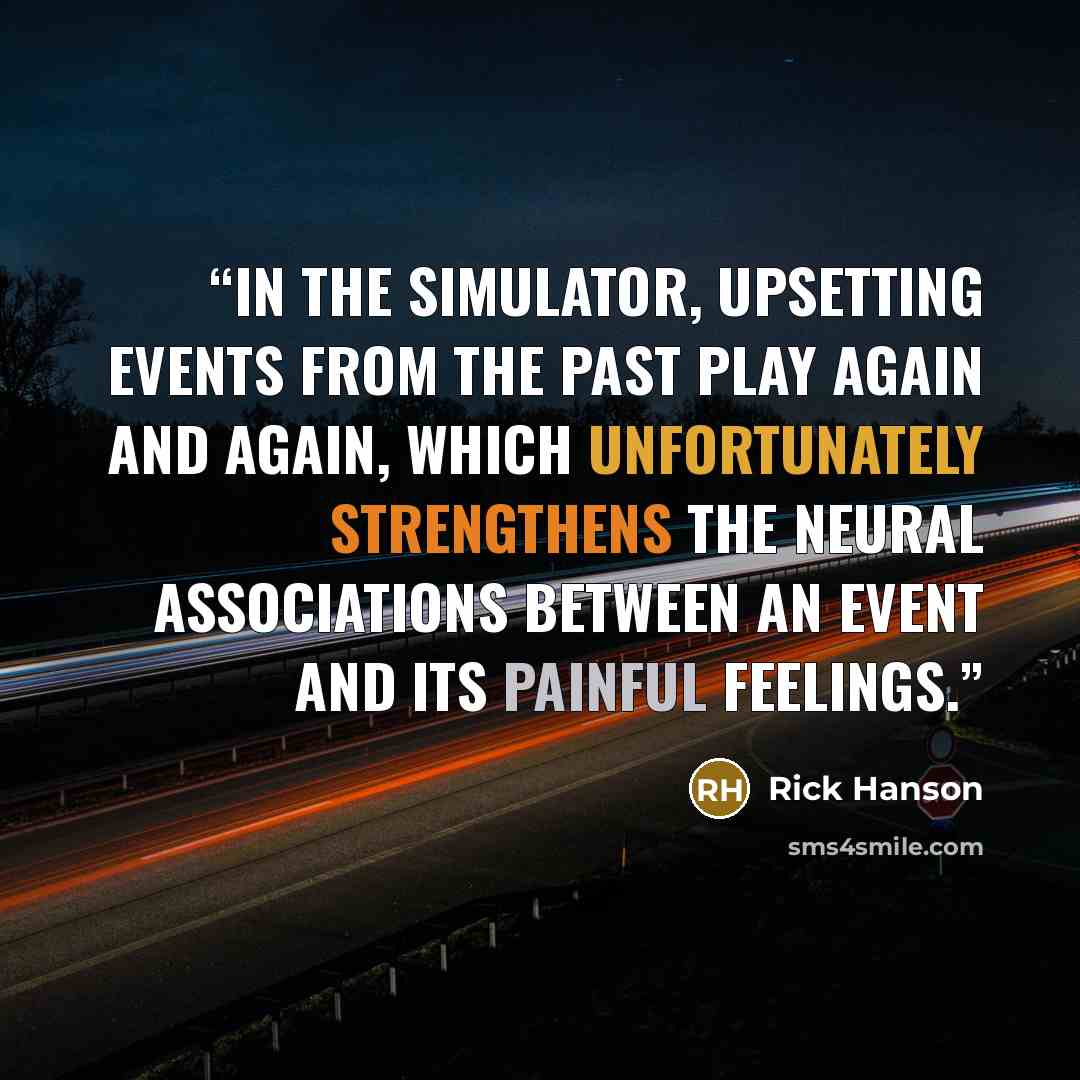 “In the simulator, upsetting events from the past play again and again, which unfortunately strengthens the neural associations between an event and its painful feelings.” quote by Rick Hanson