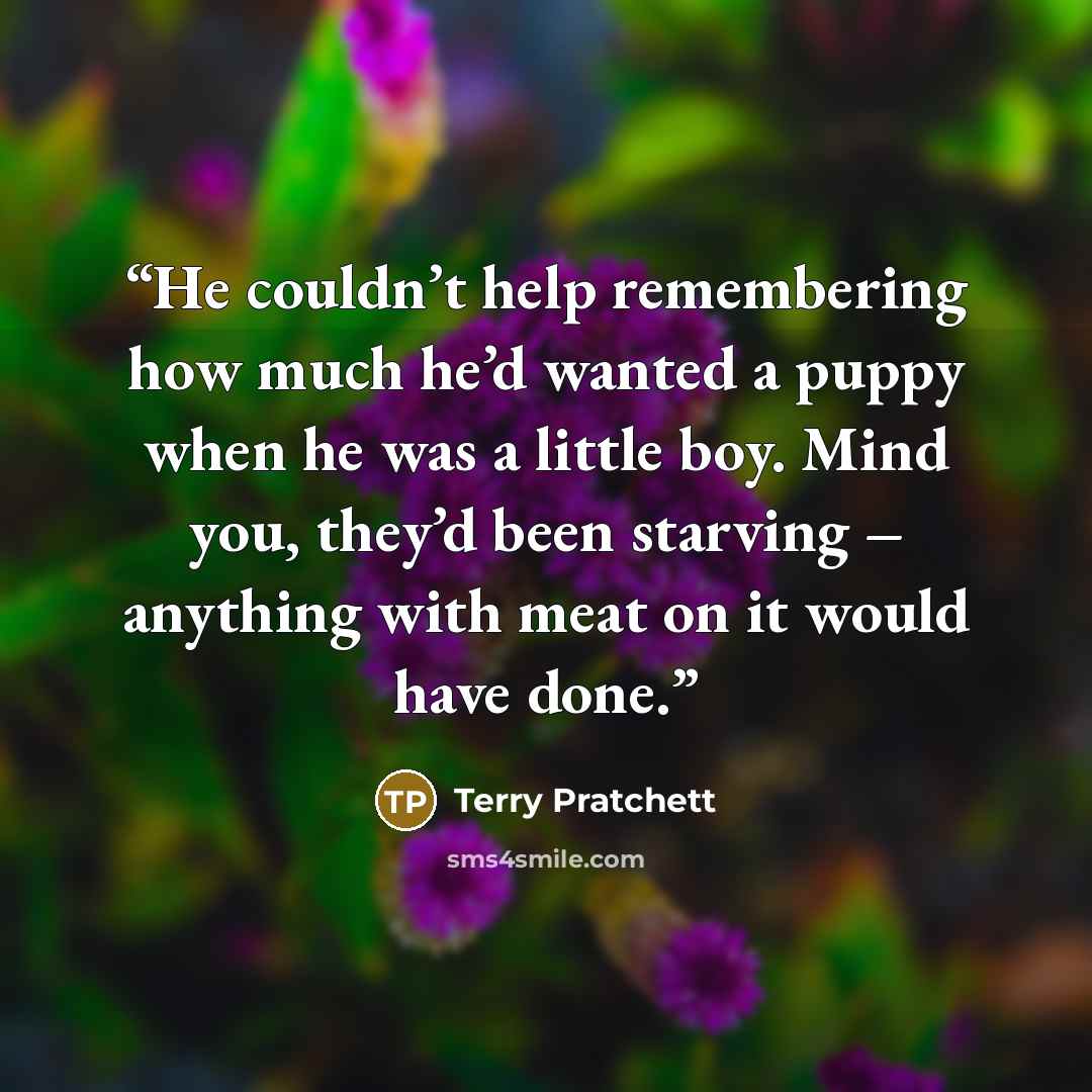 “He couldn’t help remembering how much he’d wanted a puppy when he was a little boy. Mind you, they’d been starving – anything with meat on it would have done.” quote by Terry Pratchett