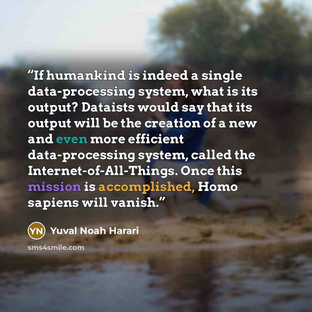 “If humankind is indeed a single data-processing system, what is its output? Dataists would say that its output will be the creation of a new and even more efficient data-processing system, called the Internet-of-All-Things. Once this mission is accomplished, Homo sapiens will vanish.” quote by Yuval Noah Harari