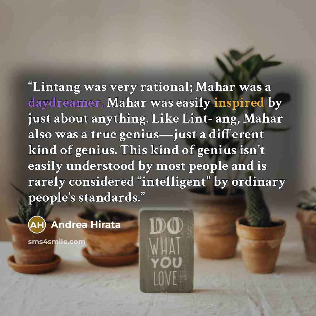 “Lintang was very rational; Mahar was a daydreamer. Mahar was easily inspired by just about anything. Like Lint- ang, Mahar also was a true genius—just a different kind of genius. This kind of genius isn’t easily understood by most people and is rarely considered “intelligent” by ordinary people’s…” quote by Andrea Hirata