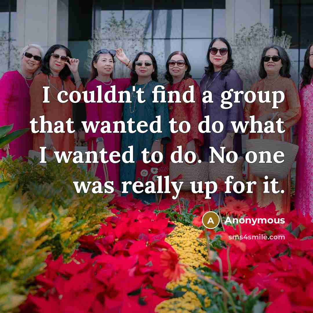 “I couldn't find a group that wanted to do what I wanted to do. No one was really up for it.” quote by Anonymous
