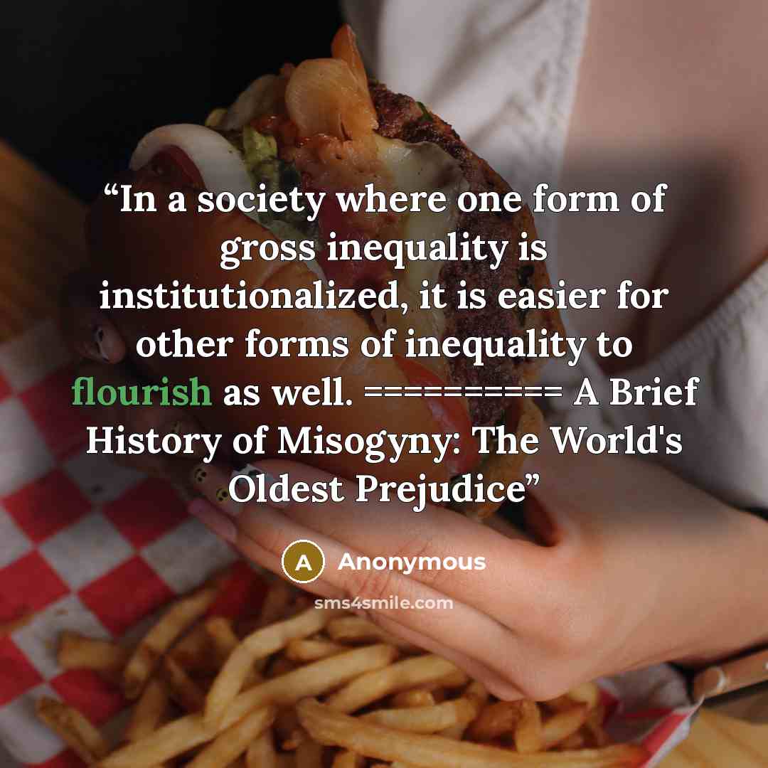 “In a society where one form of gross inequality is institutionalized, it is easier for other forms of inequality to flourish as well. ========== ﻿A Brief History of Misogyny: The World's Oldest Prejudice” quote by Anonymous