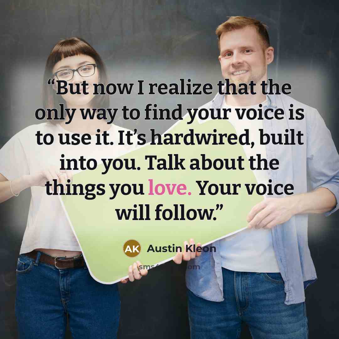 “But now I realize that the only way to find your voice is to use it. It’s hardwired, built into you. Talk about the things you love. Your voice will follow.” quote by Austin Kleon