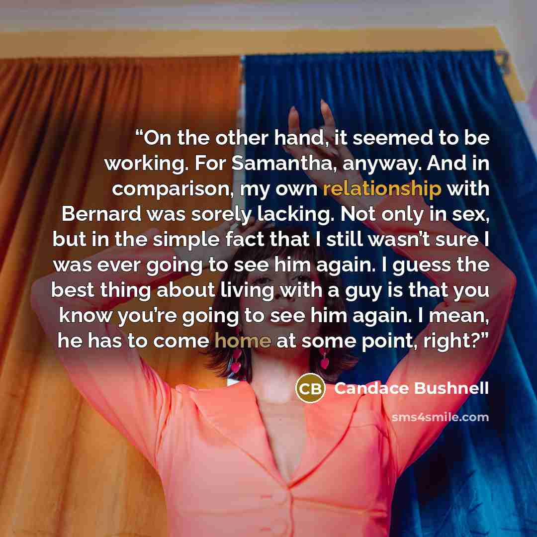 “On the other hand, it seemed to be working. For Samantha, anyway. And in comparison, my own relationship with Bernard was sorely lacking. Not only in sex, but in the simple fact that I still wasn’t sure I was ever going to see him again. I guess the best thing about living with a guy is that you…” quote by Candace Bushnell