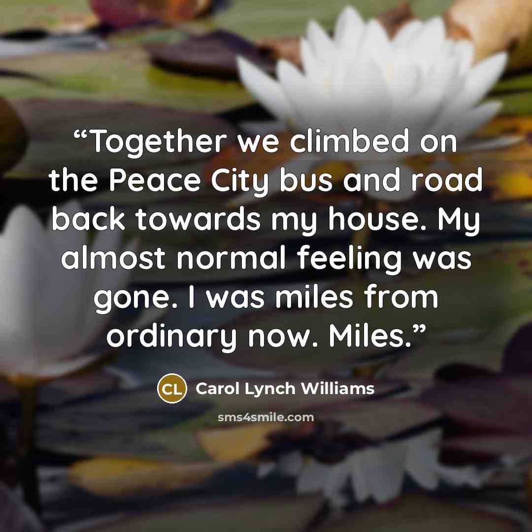 “Together we climbed on the Peace City bus and road back towards my house. My almost normal feeling was gone. I was miles from ordinary now. Miles.” quote by Carol Lynch Williams