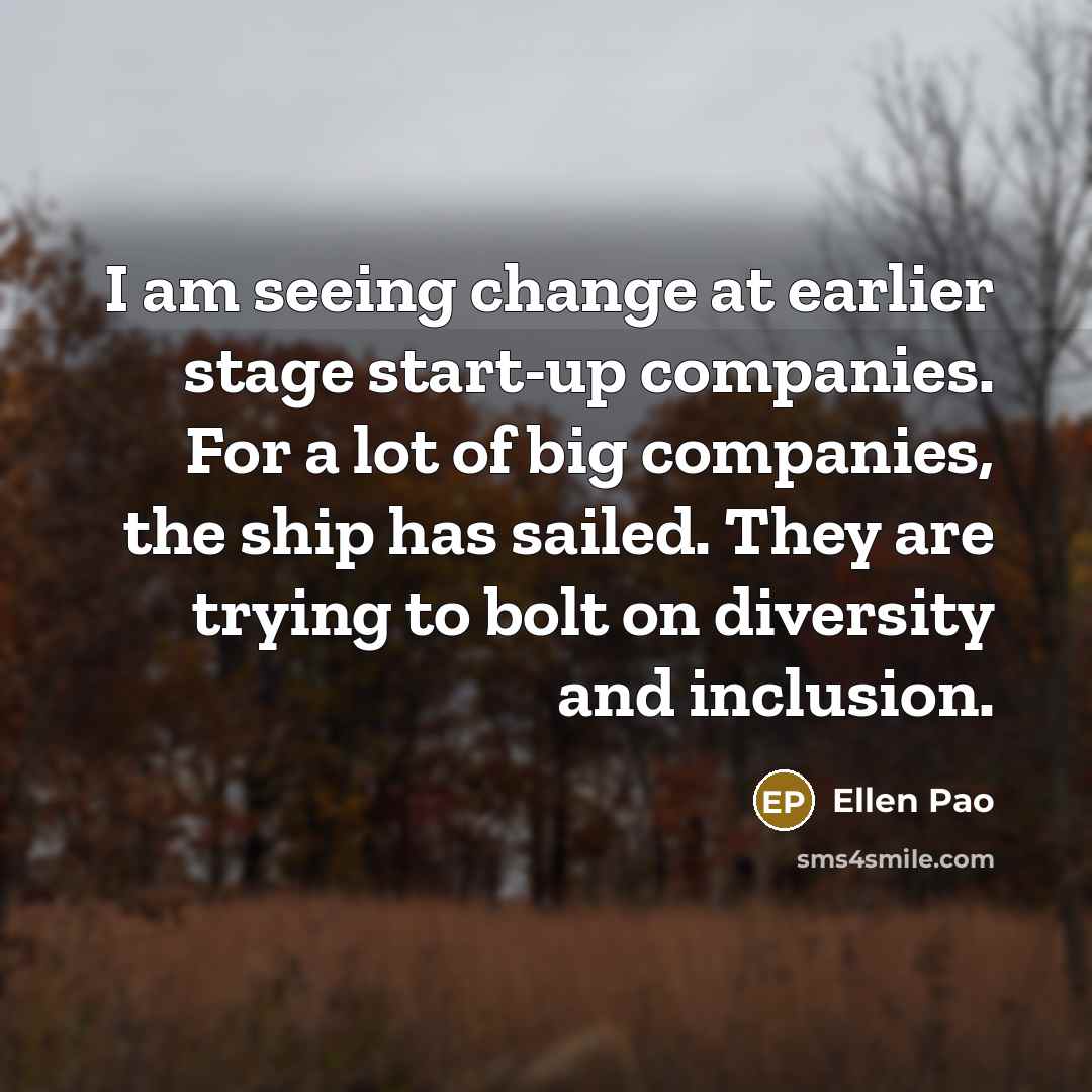 “I am seeing change at earlier stage start-up companies. For a lot of big companies, the ship has sailed. They are trying to bolt on diversity and inclusion.” quote by Ellen Pao