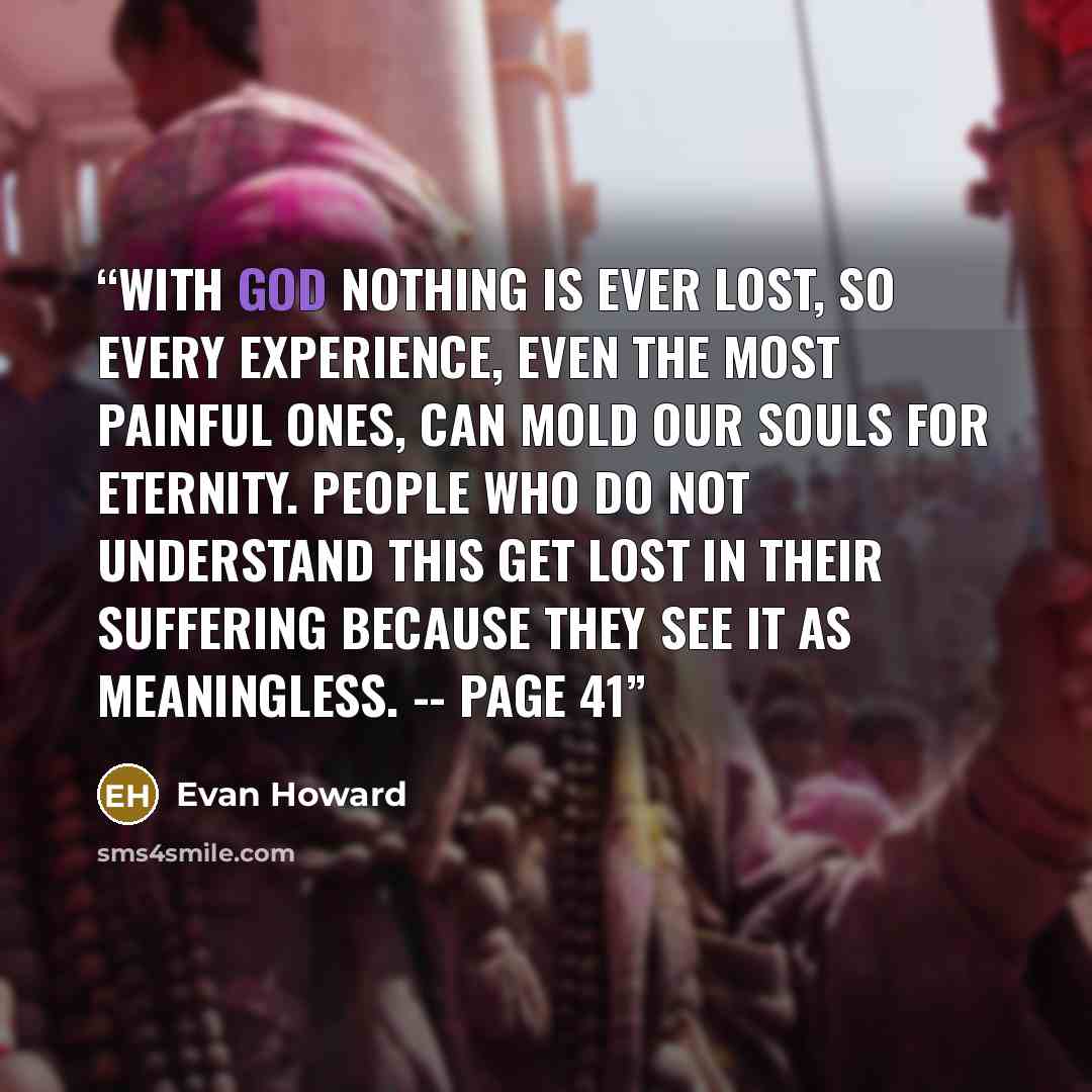 “With God nothing is ever lost, so every experience, even the most painful ones, can mold our souls for eternity. People who do not understand this get lost in their suffering because they see it as meaningless. -- page 41” quote by Evan Howard